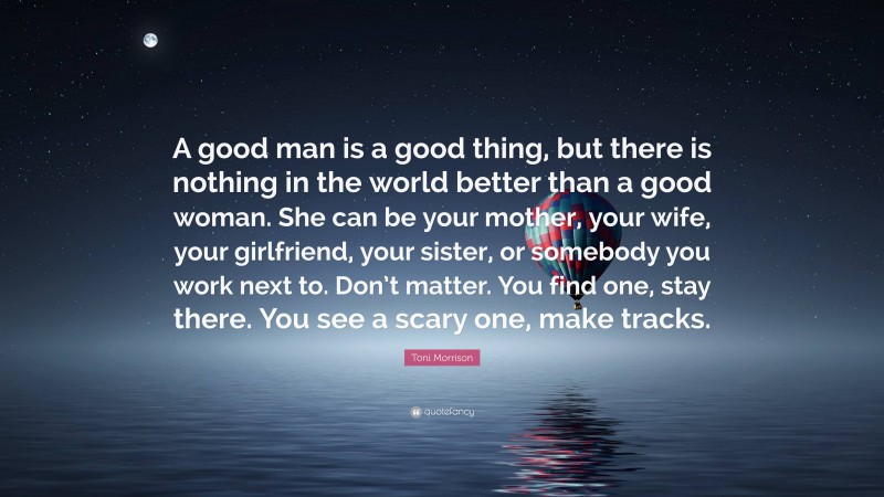 Toni Morrison Quote: “A good man is a good thing, but there is nothing in the world better than a good woman. She can be your mother, your wife, your girlfriend, your sister, or somebody you work next to. Don’t matter. You find one, stay there. You see a scary one, make tracks.”