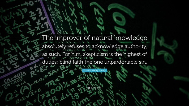Thomas Henry Huxley Quote: “The improver of natural knowledge absolutely refuses to acknowledge authority, as such. For him, skepticism is the highest of duties; blind faith the one unpardonable sin.”