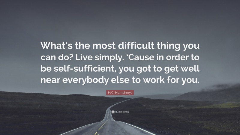 M.C. Humphreys Quote: “What’s the most difficult thing you can do? Live simply. ‘Cause in order to be self-sufficient, you got to get well near everybody else to work for you.”