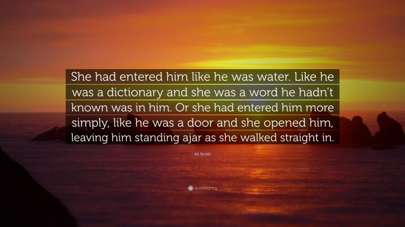 Ali Smith Quote: “She had entered him like he was water. Like he was a dictionary and she was a word he hadn’t known was in him. Or she had entered him more simply, like he was a door and she opened him, leaving him standing ajar as she walked straight in.”