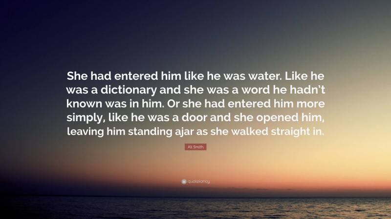 Ali Smith Quote: “She had entered him like he was water. Like he was a dictionary and she was a word he hadn’t known was in him. Or she had entered him more simply, like he was a door and she opened him, leaving him standing ajar as she walked straight in.”