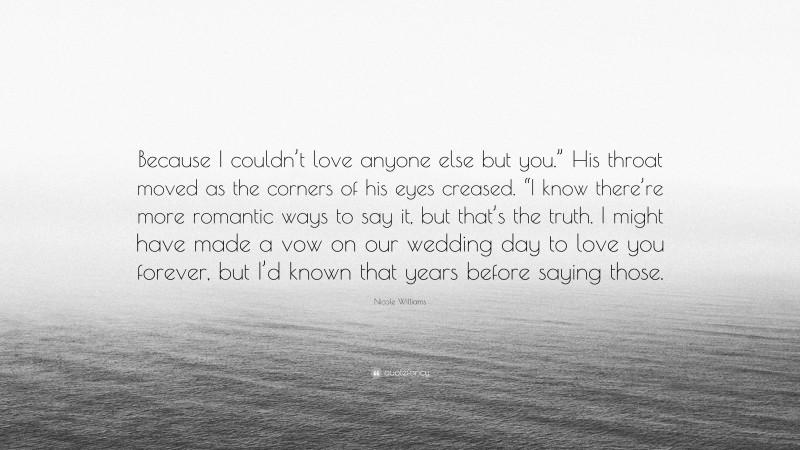 Nicole Williams Quote: “Because I couldn’t love anyone else but you.” His throat moved as the corners of his eyes creased. “I know there’re more romantic ways to say it, but that’s the truth. I might have made a vow on our wedding day to love you forever, but I’d known that years before saying those.”