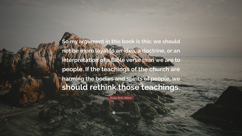 Nadia Bolz-Weber Quote: “So my argument in this book is this: we should not be more loyal to an idea, a doctrine, or an interpretation of a Bible verse than we are to people. If the teachings of the church are harming the bodies and spirits of people, we should rethink those teachings.”