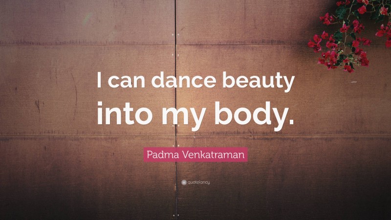 Padma Venkatraman Quote: “I can dance beauty into my body.”