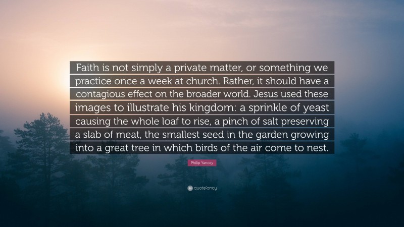 Philip Yancey Quote: “Faith is not simply a private matter, or something we practice once a week at church. Rather, it should have a contagious effect on the broader world. Jesus used these images to illustrate his kingdom: a sprinkle of yeast causing the whole loaf to rise, a pinch of salt preserving a slab of meat, the smallest seed in the garden growing into a great tree in which birds of the air come to nest.”