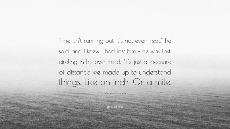 Megan Miranda Quote: “Time isn’t running out. It’s not even real,” he said, and I knew I had lost him – he was lost, circling in his own mind. “It’s just a measure of distance we made up to understand things. Like an inch. Or a mile.”