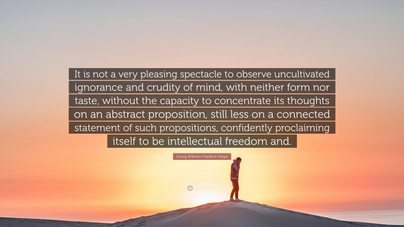 Georg Wilhelm Friedrich Hegel Quote: “It is not a very pleasing spectacle to observe uncultivated ignorance and crudity of mind, with neither form nor taste, without the capacity to concentrate its thoughts on an abstract proposition, still less on a connected statement of such propositions, confidently proclaiming itself to be intellectual freedom and.”