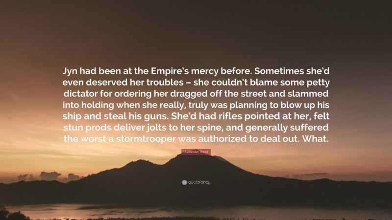 Alexander Freed Quote: “Jyn had been at the Empire’s mercy before. Sometimes she’d even deserved her troubles – she couldn’t blame some petty dictator for ordering her dragged off the street and slammed into holding when she really, truly was planning to blow up his ship and steal his guns. She’d had rifles pointed at her, felt stun prods deliver jolts to her spine, and generally suffered the worst a stormtrooper was authorized to deal out. What.”