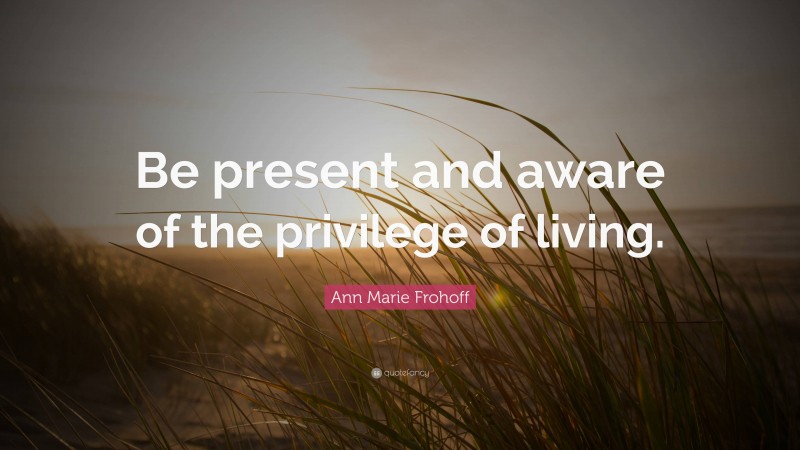 Ann Marie Frohoff Quote: “Be present and aware of the privilege of living.”