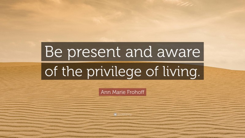 Ann Marie Frohoff Quote: “Be present and aware of the privilege of living.”