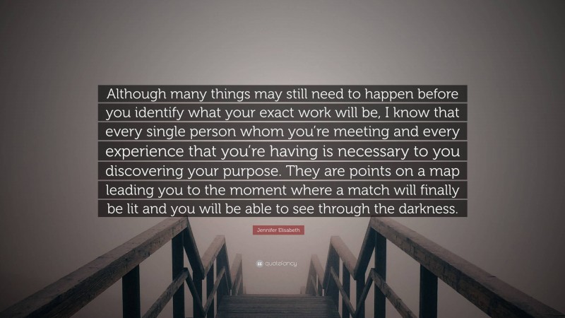 Jennifer Elisabeth Quote: “Although many things may still need to happen before you identify what your exact work will be, I know that every single person whom you’re meeting and every experience that you’re having is necessary to you discovering your purpose. They are points on a map leading you to the moment where a match will finally be lit and you will be able to see through the darkness.”