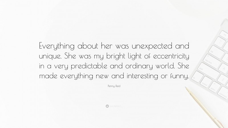 Penny Reid Quote: “Everything about her was unexpected and unique. She was my bright light of eccentricity in a very predictable and ordinary world. She made everything new and interesting or funny.”