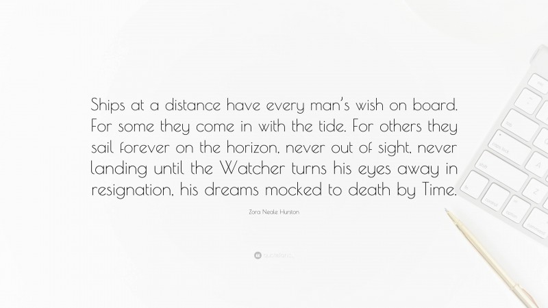 Zora Neale Hurston Quote: “Ships at a distance have every man’s wish on board. For some they come in with the tide. For others they sail forever on the horizon, never out of sight, never landing until the Watcher turns his eyes away in resignation, his dreams mocked to death by Time.”