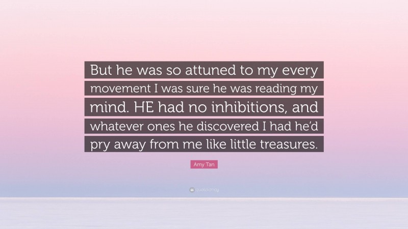 Amy Tan Quote: “But he was so attuned to my every movement I was sure he was reading my mind. HE had no inhibitions, and whatever ones he discovered I had he’d pry away from me like little treasures.”