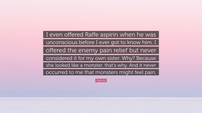 Susan Ee Quote: “I even offered Raffe aspirin when he was unconscious before I ever got to know him. I offered the enemy pain relief but never considered it for my own sister. Why? Because she looked like a monster, that’s why. And it never occurred to me that monsters might feel pain.”