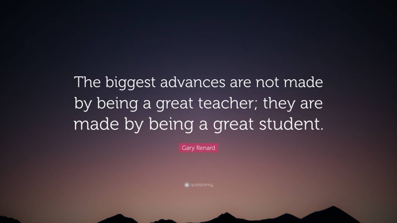 Gary Renard Quote: “The biggest advances are not made by being a great teacher; they are made by being a great student.”