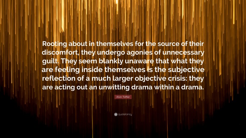 Alvin Toffler Quote: “Rooting about in themselves for the source of their discomfort, they undergo agonies of unnecessary guilt. They seem blankly unaware that what they are feeling inside themselves is the subjective reflection of a much larger objective crisis: they are acting out an unwitting drama within a drama.”