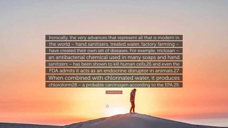 Joseph Mercola Quote: “Ironically, the very advances that represent all that is modern in the world – hand sanitizers, treated water, factory farming – have created their own set of diseases. For example, triclosan – an antibacterial chemical used in many soaps and hand sanitizers – has been shown to kill human cells,26 and even the FDA admits it acts as an endocrine disruptor in animals.27 When combined with chlorinated water, it produces chloroform28 – a probable carcinogen according to the EPA.29.”