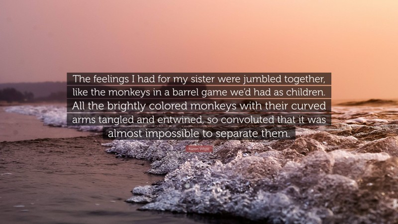 Karen White Quote: “The feelings I had for my sister were jumbled together, like the monkeys in a barrel game we’d had as children. All the brightly colored monkeys with their curved arms tangled and entwined, so convoluted that it was almost impossible to separate them.”