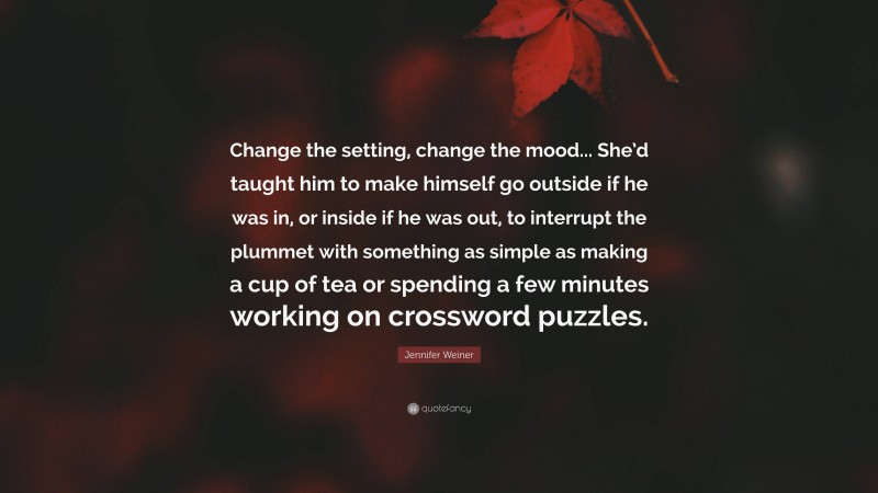 Jennifer Weiner Quote: “Change the setting, change the mood... She’d taught him to make himself go outside if he was in, or inside if he was out, to interrupt the plummet with something as simple as making a cup of tea or spending a few minutes working on crossword puzzles.”