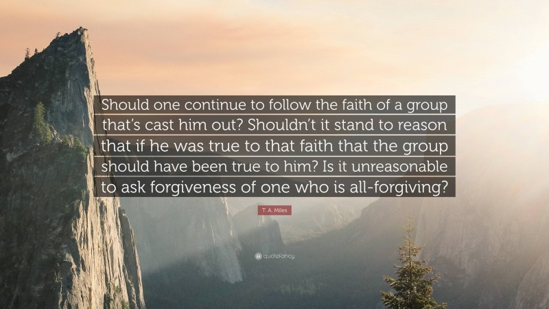 T. A. Miles Quote: “Should one continue to follow the faith of a group that’s cast him out? Shouldn’t it stand to reason that if he was true to that faith that the group should have been true to him? Is it unreasonable to ask forgiveness of one who is all-forgiving?”