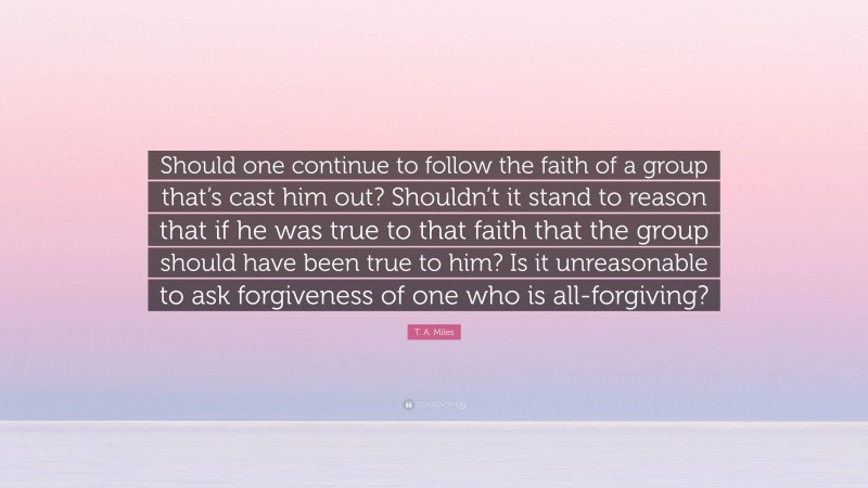 T. A. Miles Quote: “Should one continue to follow the faith of a group that’s cast him out? Shouldn’t it stand to reason that if he was true to that faith that the group should have been true to him? Is it unreasonable to ask forgiveness of one who is all-forgiving?”