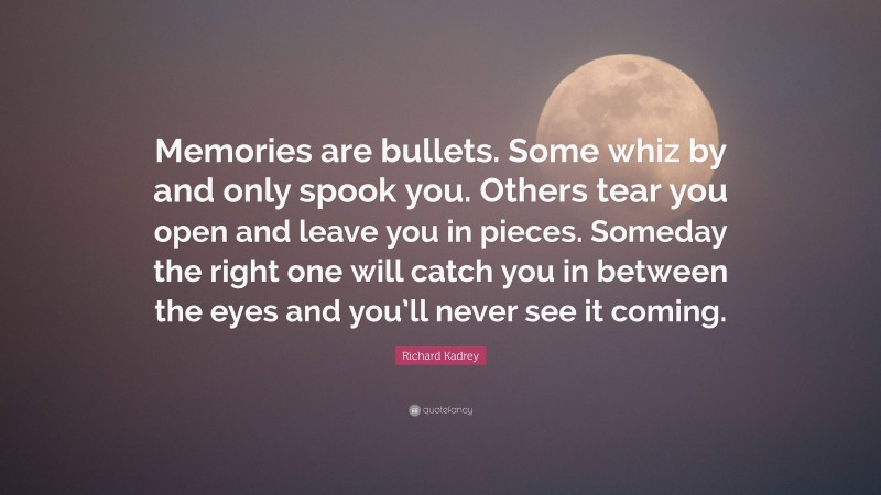 Richard Kadrey Quote: “Memories are bullets. Some whiz by and only spook you. Others tear you open and leave you in pieces. Someday the right one will catch you in between the eyes and you’ll never see it coming.”