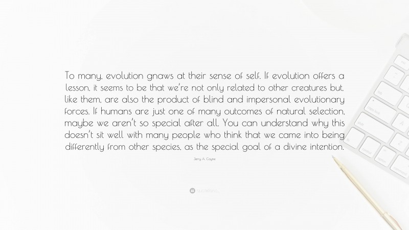 Jerry A. Coyne Quote: “To many, evolution gnaws at their sense of self. If evolution offers a lesson, it seems to be that we’re not only related to other creatures but, like them, are also the product of blind and impersonal evolutionary forces. If humans are just one of many outcomes of natural selection, maybe we aren’t so special after all. You can understand why this doesn’t sit well with many people who think that we came into being differently from other species, as the special goal of a divine intention.”