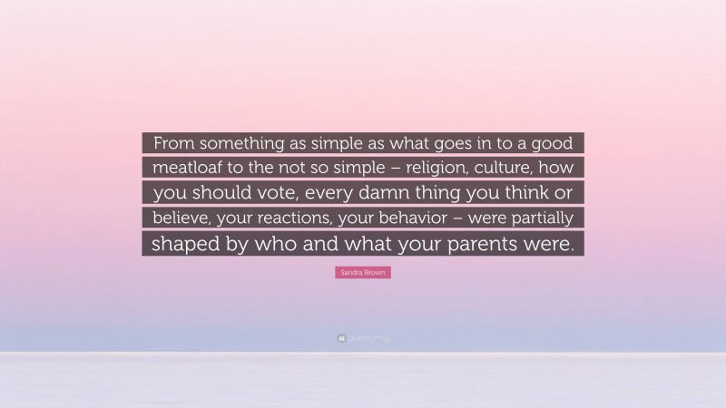 Sandra Brown Quote: “From something as simple as what goes in to a good meatloaf to the not so simple – religion, culture, how you should vote, every damn thing you think or believe, your reactions, your behavior – were partially shaped by who and what your parents were.”