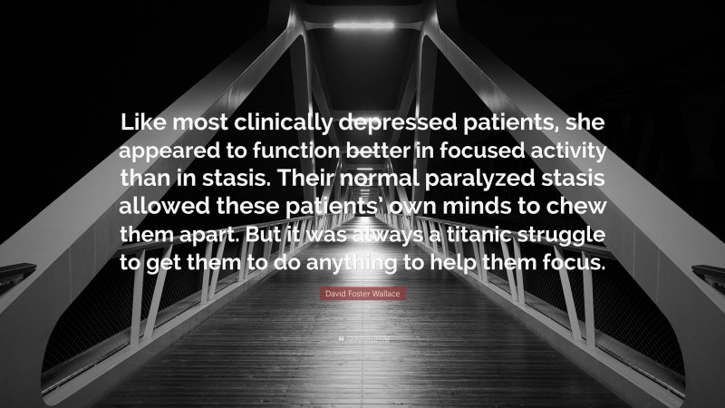 David Foster Wallace Quote: “Like most clinically depressed patients, she appeared to function better in focused activity than in stasis. Their normal paralyzed stasis allowed these patients’ own minds to chew them apart. But it was always a titanic struggle to get them to do anything to help them focus.”