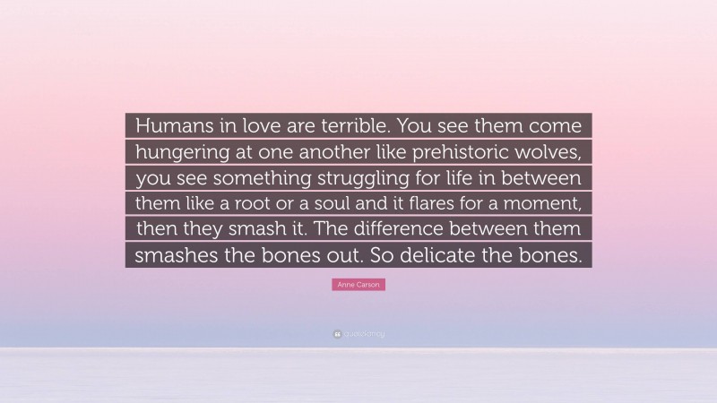 Anne Carson Quote: “Humans in love are terrible. You see them come hungering at one another like prehistoric wolves, you see something struggling for life in between them like a root or a soul and it flares for a moment, then they smash it. The difference between them smashes the bones out. So delicate the bones.”