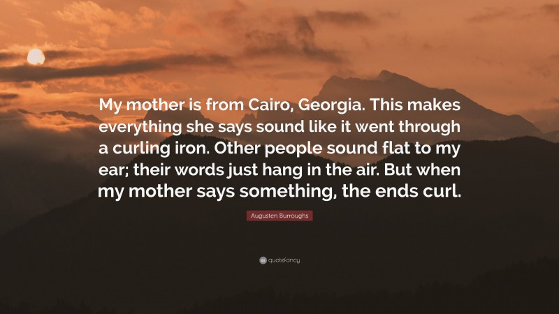 Augusten Burroughs Quote: “My mother is from Cairo, Georgia. This makes everything she says sound like it went through a curling iron. Other people sound flat to my ear; their words just hang in the air. But when my mother says something, the ends curl.”