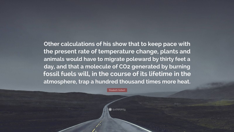 Elizabeth Kolbert Quote: “Other calculations of his show that to keep pace with the present rate of temperature change, plants and animals would have to migrate poleward by thirty feet a day, and that a molecule of CO2 generated by burning fossil fuels will, in the course of its lifetime in the atmosphere, trap a hundred thousand times more heat.”