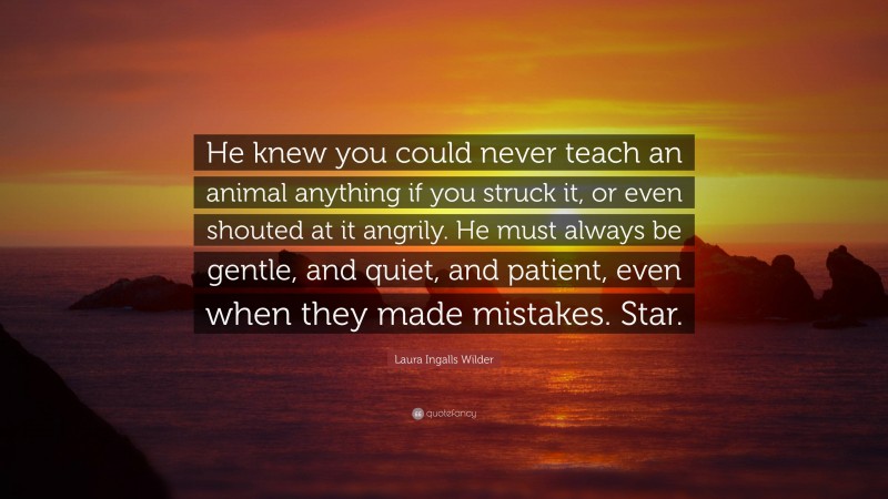 Laura Ingalls Wilder Quote: “He knew you could never teach an animal anything if you struck it, or even shouted at it angrily. He must always be gentle, and quiet, and patient, even when they made mistakes. Star.”