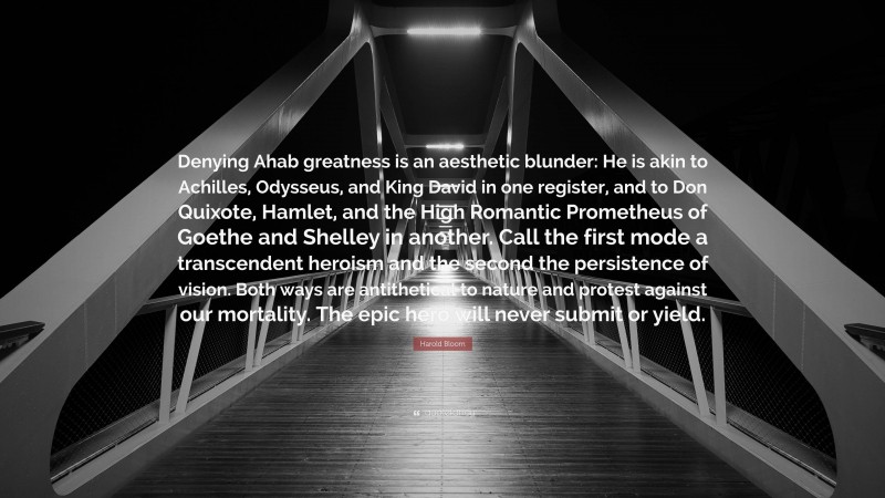 Harold Bloom Quote: “Denying Ahab greatness is an aesthetic blunder: He is akin to Achilles, Odysseus, and King David in one register, and to Don Quixote, Hamlet, and the High Romantic Prometheus of Goethe and Shelley in another. Call the first mode a transcendent heroism and the second the persistence of vision. Both ways are antithetical to nature and protest against our mortality. The epic hero will never submit or yield.”