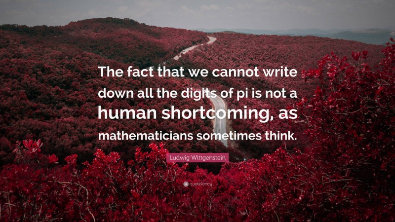 Ludwig Wittgenstein Quote: “The fact that we cannot write down all the digits of pi is not a human shortcoming, as mathematicians sometimes think.”