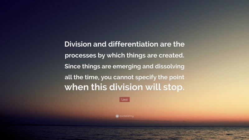 Liezi Quote: “Division and differentiation are the processes by which things are created. Since things are emerging and dissolving all the time, you cannot specify the point when this division will stop.”