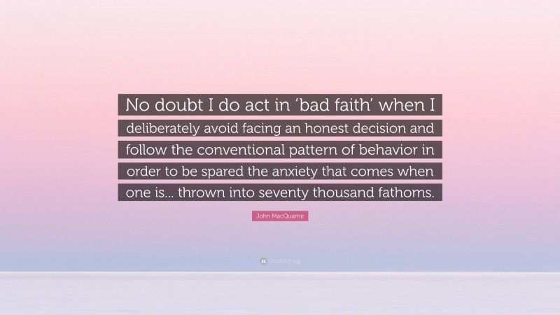 John MacQuarrie Quote: “No doubt I do act in ‘bad faith’ when I deliberately avoid facing an honest decision and follow the conventional pattern of behavior in order to be spared the anxiety that comes when one is... thrown into seventy thousand fathoms.”