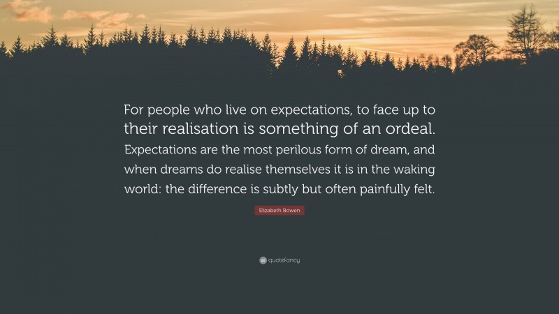 Elizabeth Bowen Quote: “For people who live on expectations, to face up to their realisation is something of an ordeal. Expectations are the most perilous form of dream, and when dreams do realise themselves it is in the waking world: the difference is subtly but often painfully felt.”
