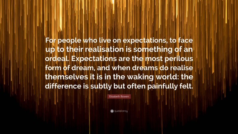 Elizabeth Bowen Quote: “For people who live on expectations, to face up to their realisation is something of an ordeal. Expectations are the most perilous form of dream, and when dreams do realise themselves it is in the waking world: the difference is subtly but often painfully felt.”