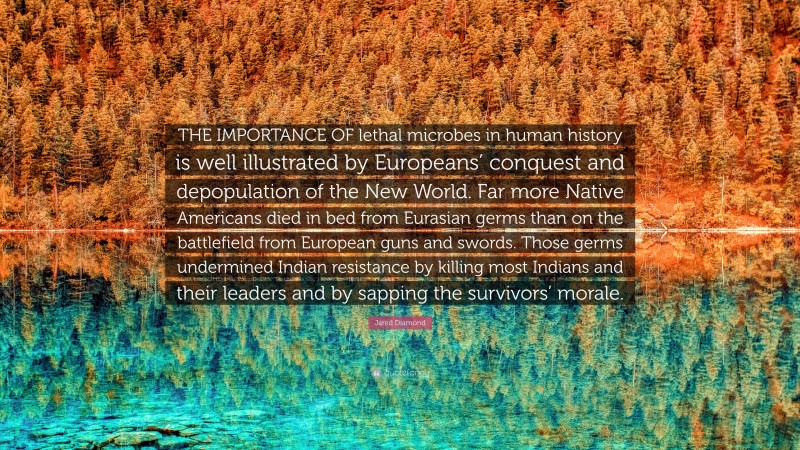 Jared Diamond Quote: “THE IMPORTANCE OF lethal microbes in human history is well illustrated by Europeans’ conquest and depopulation of the New World. Far more Native Americans died in bed from Eurasian germs than on the battlefield from European guns and swords. Those germs undermined Indian resistance by killing most Indians and their leaders and by sapping the survivors’ morale.”