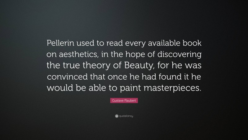 Gustave Flaubert Quote: “Pellerin used to read every available book on aesthetics, in the hope of discovering the true theory of Beauty, for he was convinced that once he had found it he would be able to paint masterpieces.”