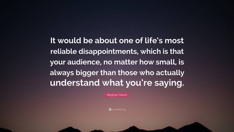 Meghan Daum Quote: “It would be about one of life’s most reliable disappointments, which is that your audience, no matter how small, is always bigger than those who actually understand what you’re saying.”