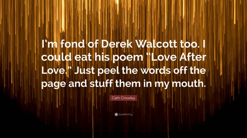 Cath Crowley Quote: “I’m fond of Derek Walcott too. I could eat his poem “Love After Love.” Just peel the words off the page and stuff them in my mouth.”