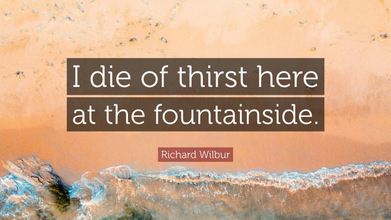 Richard Wilbur Quote: “I die of thirst here at the fountainside.”