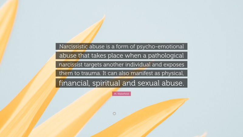M. Wakefield Quote: “Narcissistic abuse is a form of psycho-emotional abuse that takes place when a pathological narcissist targets another individual and exposes them to trauma. It can also manifest as physical, financial, spiritual and sexual abuse.”