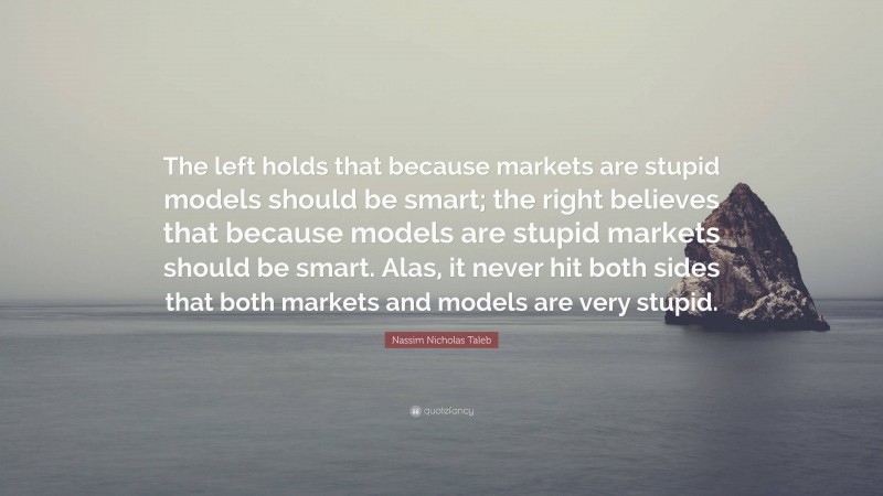 Nassim Nicholas Taleb Quote: “The left holds that because markets are stupid models should be smart; the right believes that because models are stupid markets should be smart. Alas, it never hit both sides that both markets and models are very stupid.”