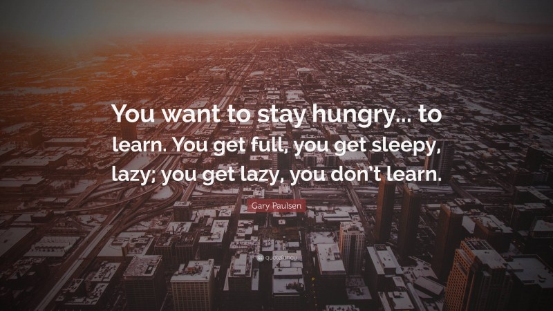 Gary Paulsen Quote: “You want to stay hungry... to learn. You get full, you get sleepy, lazy; you get lazy, you don’t learn.”
