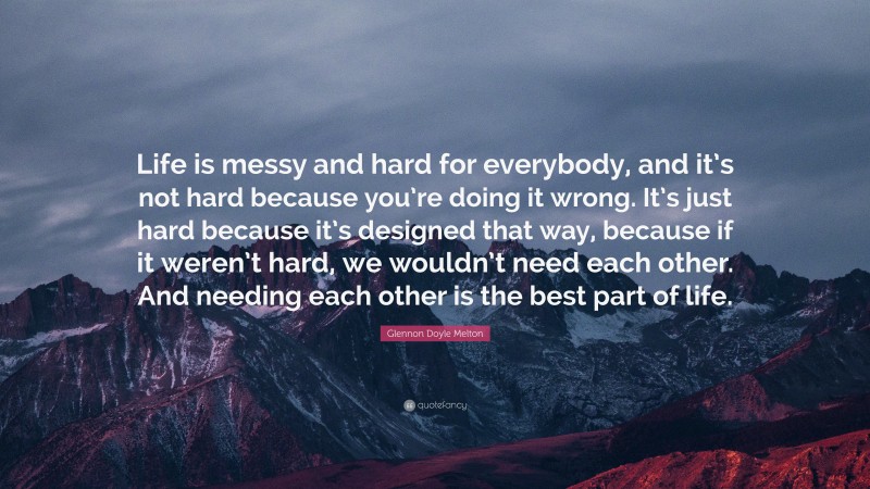 Glennon Doyle Melton Quote: “Life is messy and hard for everybody, and it’s not hard because you’re doing it wrong. It’s just hard because it’s designed that way, because if it weren’t hard, we wouldn’t need each other. And needing each other is the best part of life.”