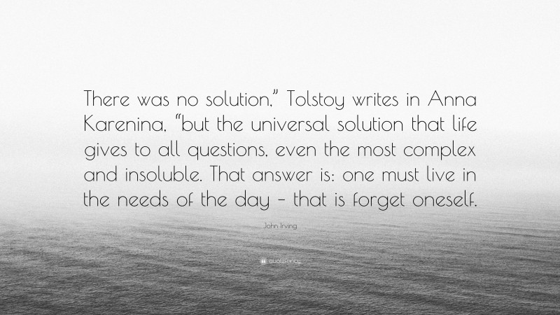 John Irving Quote: “There was no solution,” Tolstoy writes in Anna Karenina, “but the universal solution that life gives to all questions, even the most complex and insoluble. That answer is: one must live in the needs of the day – that is forget oneself.”